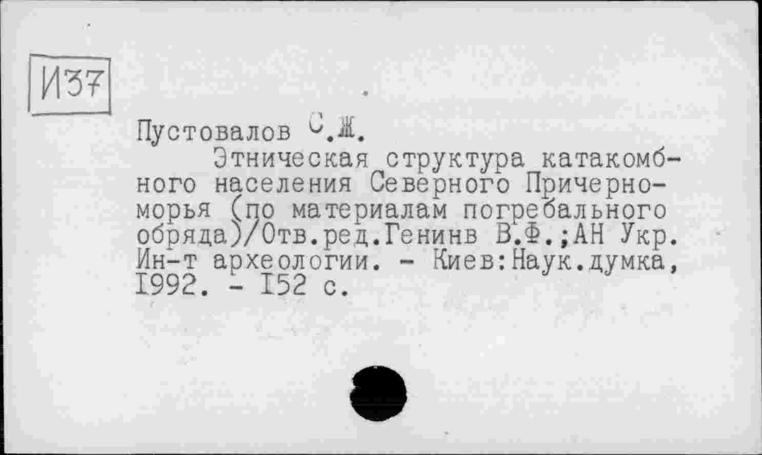 ﻿И?7
Пустовалов
Этническая структура катакомбного населения Северного Причерноморья (по материалам погребального обряда)/Отв.ред.Генинв В.Ф.;АН Укр. Ин-т археологии. - Киев:Наук.думка, 1992. - 152 с.